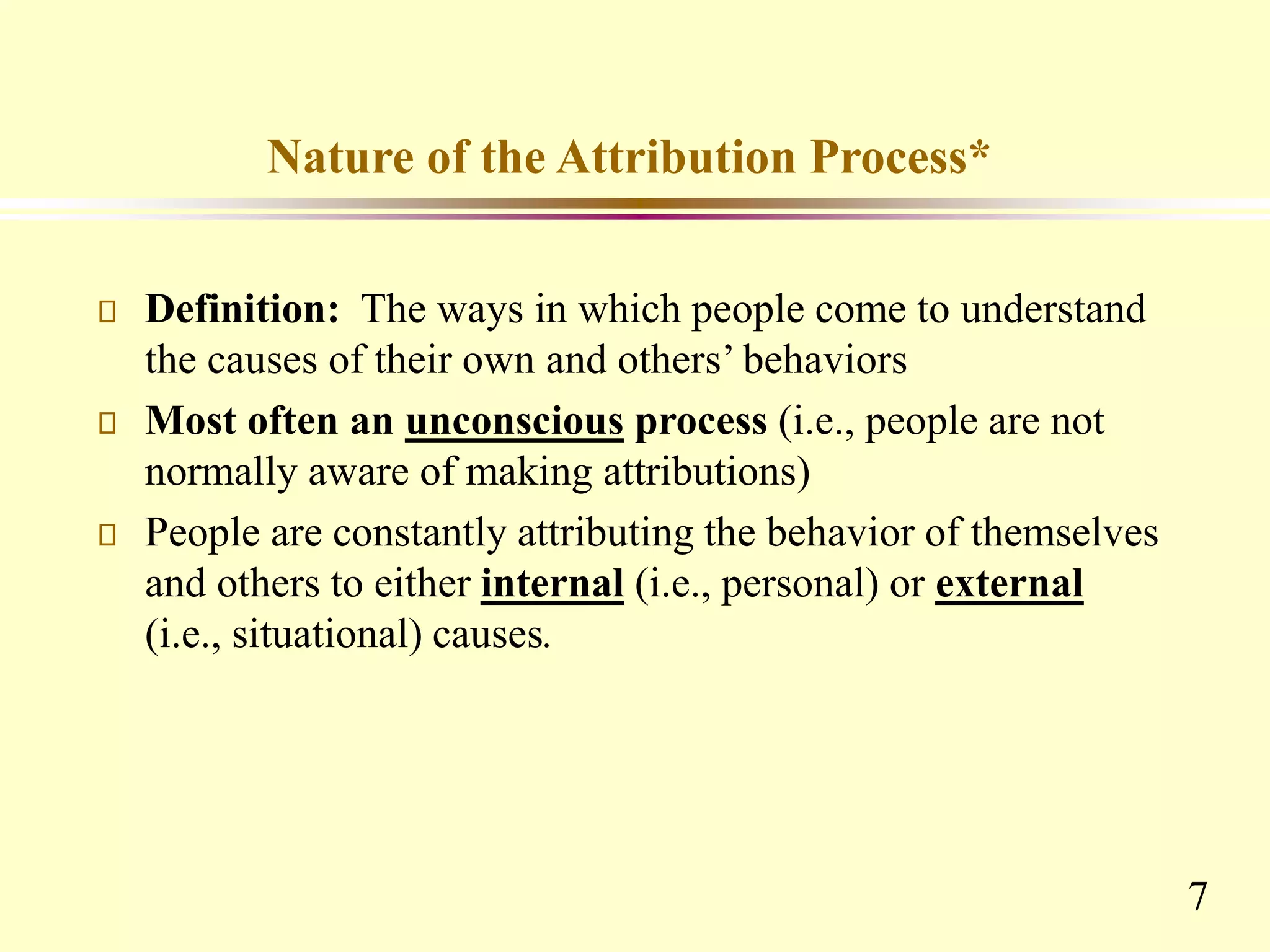 7
Nature of the Attribution Process*
Definition: The ways in which people come to understand
the causes of their own and others’ behaviors
Most often an unconscious process (i.e., people are not
normally aware of making attributions)
People are constantly attributing the behavior of themselves
and others to either internal (i.e., personal) or external
(i.e., situational) causes.
 