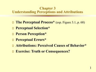 1
Chapter 3
Understanding Perceptions and Attributions
The Perceptual Process* (esp. Figure 3.1, p. 68)
Perceptual Selection*
Person Perception*
Perceptual Errors*
Attributions: Perceived Causes of Behavior*
Exercise: Truth or Consequences?
 