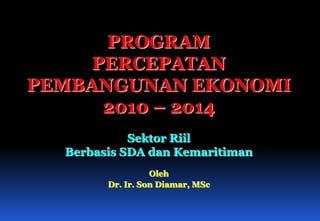 PROGRAM PERCEPATAN  PEMBANGUNAN EKONOMI  2010 – 2014 Sektor Riil Berbasis SDA dan Kemaritiman Oleh Dr. Ir. Son Diamar, MSc 
