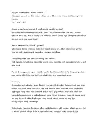 Mengapa ada Gravitasi? Mohon Jelaskan!? 
Efek(gaya) gravitasi ada dikarenakan adanya massa. Hal ini bisa ditinjau dari hukum gravitasi 
Newton. 
F = G m1m2 / R^2 
Apakah semua benda yang ada di jagad raya ini memiliki gravitasi? 
Semua benda di jagat raya yang memiliki massa, maka akan memiliki efek (gaya) gravitasi 
terhadap massa lain. Bahkan sistem tidak bermassa, semisal cahaya juga terpengaruh oleh medan 
gravitasi massa yang sangat masif. 
Apakah kita (manusia) memiliki gravitasi? 
Kita manusia karena bermassa, maka akan menarik massa lain, dalam artian medan gravitasi 
yang kita miliki akan menarik massa lain, begitupun sebaliknya. 
Kita sedang di tarik oleh bumi atau sedang tarik menarik? 
Tarik menarik, hanya karena massa kita teramat kecil, maka kita lebih merasakan tertarik ke arah 
pusat bumi. 
Semisal 2 orang pesumo super berat. Jika mereka berdekatan, dekat sekali, efek(gaya) gravitasi 
antar mereka tidak lebih berat dari berat sehelai tisue tipis, sangat tidak terasa. 
Tambahan, 
Berdasarkan teori relativitas umum Einstein, gravitasi dideskripsikan bukan sebagai gaya, tetapi 
sebagai lengkungan ruang dan waktu. Efek tarik menarik antara massa ini berarti diakibatkan 
lengkungan ruang antara massa tersebut. Bukan massa yang menarik massa lain, tetapi lebih 
karena keberadaan massa itu melengkungkan ruang. Akibat lengkungan ruang ini, massa-massa 
lain yang berada di sekitar lengkungan ruang, tertarik menuju massa lain yang juga 
melengkungkan ruang disekitarnya. 
Dari mekanika kuantum dinyatakan bahwa partikel pembawa efek gravitasi adalah graviton. Hal 
ini karena gravitasi sebagai 1 dari 4 gaya fundamental, dianggap analog dengan 3 gaya 
 