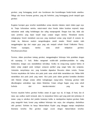 gravitasi, yang bertanggung jawab atas keselarasan dan keseimbangan benda-benda antariksa. 
Diduga ada boson bernama graviton, yang tak berbobot, yang bertanggung jawab menjadi agen 
gravitasi. 
Kegiatan keempat gaya tersebut menimbulkan semua interaksi diantara materi dalam jagat raya 
ini. Tanpa keberadaan mereka, materi-materi akan berada dalam keadaan terpencil, tanpa 
mekanisme untuk saling berhubungan dan saling mempengaruhi. Dengan kata lain, tidak ada 
suatu peristiwa yang dapat terjadi tanpa campur tangan mereka. Memahami mereka 
selengkapnya berarti memahami asas-asas yang mendasari semua yang terjadi di semesta ini. 
Untuk itu, fisikawan modern mengembangkan model standar. Model standar telah 
menggabungkan tiga dari empat gaya yang ada menjadi sebuah Grand Unification Theory. 
Namun sayangnya, mereka sama sekali melupakan gravitasi. 
Percobaan-percobaan 
Newton, dalam percobaan tentang gravitasi, menggantungkan beberapa bola pendulum dengan 
tali sepanjang 11 kaki. Beliau mengamati seolah-olah pendulum-pendulum itu saling 
berinteraksi, dengan cara memelintirkan tali-talinya. Ketika itu orang-orang sepakat bahwa di 
dalam setiap jengkal jarak terdapat semacam partikel yang sangat halus dan sempurna. 
Aristoteles menyebutnya eter, yang kemudian digunakan Descartes dalam vorteks. Namun 
Newton meyakinkan diri bahwa aksi pada jarak sama sekali tidak memerlukan eter. Beliau lebih 
memerlukan aksi pada jarak yang murni. Aksi pada jarak dalam gravitasi kemudian direduksi 
oleh Einstein sebagai semata akibat kelengkungan ruang-waktu. Sekarang gravitasi telah 
dikembangkan sedemikian rupa dalam Relativitas Umum sebagai bagian yang sama sekali 
berbeda dari interaksi-interaksi yang lain. 
Newton meyakini bahwa gravitasi berlaku umum di jagat raya ini, di langit, di bumi, dan di 
mana saja asalkan masih termasuk alam. Ia menyatakan bahwa apel yang jatuh dari pohonnya di 
taman—yang ia saksikan dari jendela kamarnya ketika ia mendapatkan inspirasi gravitasi, bulan 
yang mengorbit bumi, komet yang melintasi beberapa tata surya, dan sebagainya, disebabkan 
oleh gravitasi. Sebelum itu hanya hukum-hukum Kepler yang dianggap mampu menjelaskan 
fenomena tersebut. Dan gravitasi sangat cocok dengan hukum-hukum tersebut. 
 
