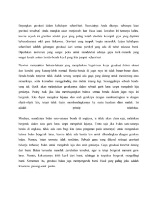 Bayangkan gravitasi dalam kehidupan sehari-hari. Seandainya Anda ditanya, seberapa kuat 
gravitasi tersebut? Anda mungkin akan menjawab: luar biasa kuat. Jawaban ini tentunya keliru, 
karena sejauh ini gravitasi adalah gaya yang paling lemah diantara keempat gaya yang diyakini 
keberadaannya oleh para fisikawan. Gravitasi yang tampak begitu mencolok dalam kehidupan 
sehari-hari adalah gabungan gravitasi dari semua partikel yang ada di tubuh raksasa bumi. 
Diperlukan instrumen yang sangat peka untuk mendeteksi adanya gaya tarik-menarik yang 
sangat lemah antara benda-benda kecil yang kita jumpai sehari-hari 
Newton menemukan hukum-hukum yang menjelaskan bagaimana kerja gravitasi dalam situasi 
dan kondisi yang kurang-lebih normal. Benda-benda di jagat raya ini tidak benar-benar diam. 
Benda-benda tersebut tidak duduk tenang sampai ada gaya yang datang untuk mendorong atau 
menariknya, serta kemudian menggelinding dan duduk tenang lagi. Sesungguhnya sebuah benda 
yang tak diusik akan melanjutkan gerakannya dalam sebuah garis lurus tanpa mengubah laju 
geraknya. Paling baik jika kita membayangkan bahwa semua benda dalam jagat raya ini 
bergerak. Kita dapat mengukur lajunya dan arah geraknya dengan membandingkan ia dengan 
objek-objek lain, tetapi tidak dapat membandingkannya ke suatu keadaan diam mutlak. Ini 
adalah prinsip relativitas. 
Misalnya, seandainya bulan satu-satunya benda di angkasa, ia tidak akan diam saja, melainkan 
bergerak dalam satu garis lurus tanpa mengubah lajunya. Tentu saja jika bulan satu-satunya 
benda di angkasa, tidak ada cara bagi kita (atau pengamat pada umumnya) untuk mengatakan 
bahwa bulan bergerak lurus, karena tidak ada benda lain untuk dibandingkan dengan gerakan 
bulan. Namun, bulan ternyata tidak sendirian. Sebuah gaya yang dikenal sebagai gravitasi 
bekerja terhadap bulan untuk mengubah laju dan arah geraknya. Gaya gravitasi tersebut datang 
dari bumi. Bulan berusaha menolak perubahan tersebut, agar ia tetap bergerak menurut garis 
lurus. Namun, kekuatannya lebih kecil dari bumi, sehingga ia terpaksa bergerak mengelilingi 
bumi. Sementara itu, gravitasi bulan juga mempengaruhi bumi. Hasil yang paling jelas adalah 
fenomena pasang-surut pantai. 
 