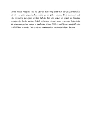 Karena Satuan percepatan rata-rata gravitasi bumi yang disimbolkan sebagai g menunjukkan 
rata-rata percepatan yang dihasilkan medan gravitasi pada permukaan Bumi (permukaan laut). 
Nilai sebenarnya percepatan gravitasi berbeda dari satu tempat ke tempat lain tergantung 
ketinggian dan kondisi geologi. Simbol g digunakan sebagai satuan percepatan. Dalam fisika, 
nilai percepatan gravitasi standar gn didefinisikan sebagai 9,806.65 m/s2 (meter per detik2), atau 
32,174.05 kaki per detik2. Pada ketinggian p maka menurut International Gravity Formula, 
