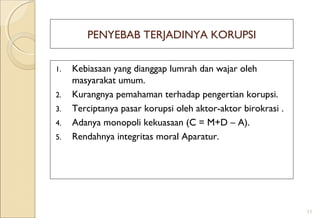 PENYEBAB TERJADINYA KORUPSI
1. Kebiasaan yang dianggap lumrah dan wajar oleh
masyarakat umum.
2. Kurangnya pemahaman terhadap pengertian korupsi.
3. Terciptanya pasar korupsi oleh aktor-aktor birokrasi .
4. Adanya monopoli kekuasaan (C = M+D – A).
5. Rendahnya integritas moral Aparatur.
11
 
