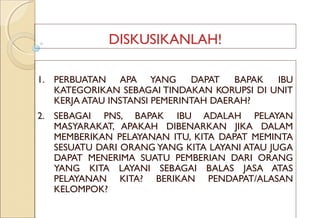 DISKUSIKANLAH!
1. PERBUATAN APA YANG DAPAT BAPAK IBU
KATEGORIKAN SEBAGAI TINDAKAN KORUPSI DI UNIT
KERJA ATAU INSTANSI PEMERINTAH DAERAH?
2. SEBAGAI PNS, BAPAK IBU ADALAH PELAYAN
MASYARAKAT, APAKAH DIBENARKAN JIKA DALAM
MEMBERIKAN PELAYANAN ITU, KITA DAPAT MEMINTA
SESUATU DARI ORANG YANG KITA LAYANI ATAU JUGA
DAPAT MENERIMA SUATU PEMBERIAN DARI ORANG
YANG KITA LAYANI SEBAGAI BALAS JASA ATAS
PELAYANAN KITA? BERIKAN PENDAPAT/ALASAN
KELOMPOK?
 