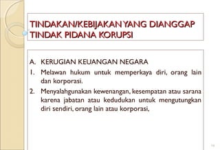 TINDAKAN/KEBIJAKANYANG DIANGGAPTINDAKAN/KEBIJAKANYANG DIANGGAP
TINDAK PIDANA KORUPSITINDAK PIDANA KORUPSI
A. KERUGIAN KEUANGAN NEGARA
1. Melawan hukum untuk memperkaya diri, orang lain
dan korporasi.
2. Menyalahgunakan kewenangan, kesempatan atau sarana
karena jabatan atau kedudukan untuk mengutungkan
diri sendiri, orang lain atau korporasi,
14
 