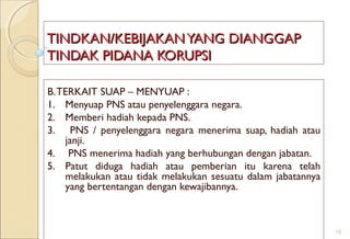 TINDKAN/KEBIJAKANYANG DIANGGAPTINDKAN/KEBIJAKANYANG DIANGGAP
TINDAK PIDANA KORUPSITINDAK PIDANA KORUPSI
B.TERKAIT SUAP – MENYUAP :
1. Menyuap PNS atau penyelenggara negara.
2. Memberi hadiah kepada PNS.
3. PNS / penyelenggara negara menerima suap, hadiah atau
janji.
4. PNS menerima hadiah yang berhubungan dengan jabatan.
5. Patut diduga hadiah atau pemberian itu karena telah
melakukan atau tidak melakukan sesuatu dalam jabatannya
yang bertentangan dengan kewajibannya.
15
 