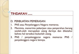 TINDTINDAAKAN ......KAN ......
D. PERBUATAN PEMERASAN
1. PNS atau Penyelenggara Negara memeras.
2. Meminta, menerima pekerjaan atau penyerahan barang
seolah-olah merupakan utang darinya dan diketahui
bahwa hal tersebut bukanlah utang.
3. PNS / penyelenggaran negara memeras PNS /
penyelenggara negara lainnya.
17
 