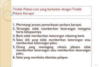 Tindak Pidana Lain yang berkaitan dengan Tindak
Pidana Korupsi
1. Merintangi proses pemeriksaan perkara korupsi.
2. Tersangka tidak memberikan keterangan menganai
harta kekayaannya.
3. Bank tidak memberikan keterangan rekening bank.
4. Saksi ahli yang tidak memberikan keterangan atau
memberikan keterangan palsu.
5. Orang yang memegang rahasia jabatan tidak
memberikan keterangan atau memberikan keterangan
palsu.
6. Saksi yang membuka identitas pelapor.
19
 