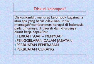 Diskusi kelompok!
Diskusikanlah, menurut kelompok bagaimana
atau apa yang harus dilakukan untuk
mencegah/memberantas korupsi di Indonesia
pada umumnya, di daerah dan khususnya
diunit kerja bapak/ibu:
1.TERKAIT SUAP – MENYUAP
2.PENGGELAPAN DALAM JABATAN
3.PERBUATAN PEMERASAN
4.PERBUATAN CURANG
20
 