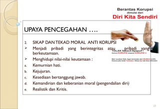 UPAYA PENCEGAHAN ….
2. SIKAP DAN TEKAD MORAL ANTI KORUPSI
 Menjadi pribadi yang berintegritas atau pribadi yang
berkeutamaan.
 Menghidupi nilai-nilai keutamaan :
a. Kemurnian hati.
b. Kejujuran.
c. Kesediaan bertanggung jawab.
d. Kemandirian dan keberanian moral (pengendalian diri)
e. Realistik dan Kritis.
23
 