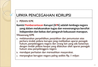 UPAYA PENCEGAHAN KORUPSI
3. PERAN KPK
Komisi Pemberantasan Korupsi (KPK) adalah lembaga negara
yang dalam melaksanakan tugas dan wewenangnya bersifat
independen dan bebas dari pengaruh kekuasaan manapun.
Wewenang KPK
a. melaksanakan penyelidikan, penyidikan dan penuntutan atas
perkara tindak pidana korupsi yang melibatkan aparat penegak
hukum, penyelenggara negara dan orang lain yang ada kaitannya
dengan tindak pidana koupsi yang dilakukan oleh aparat penegak
hukum atau penyelenggara negara
b. mendapat perhatian dan meresahkan masyarakat.
c. menyangkut kerugian negara paling sedikit Rp. 1 milyar.
24
 