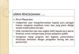 UPAYA PENCEGAHAN …..
4. Peran Masyarakat
 melaporkan atau menginformasikan kepada para penegak
hukum mengenai terjadinya suatu atau yang patut diduga
terjadi tindak pidana korupsi.
 tidak memberikan tips atau ongkos lebih kepada para aparat
birokrasi untuk mempercepat proses pelayanan publik.
 mengawasi setiap program dan kegiatan pemerintahan
khususnya berkaitan dengan pengadaan barang dan jasa
pemerintah.
25
 