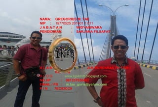 3
NAMA: GREGORIUS M. TAE
NIP : 19770525 201001 1 011
J A B A T A N : WIDYAISWARA
PENDIDIKAN : SARJANA FILSAFAT
A L A M A T : JLN BUNDARAN PU TDM I
KUPANG
B L O G : www.bp4dntt.blogspot.com
NO.HP : 081337036462
EMAIL / FB : m.tae_goris@yahoo.com
P I N : 7EC93CC9
 