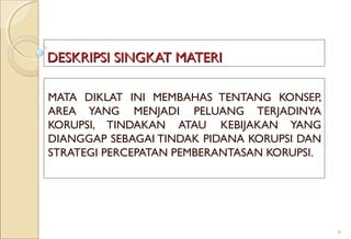 DESKRIPSI SINGKAT MATERIDESKRIPSI SINGKAT MATERI
MATA DIKLAT INI MEMBAHAS TENTANG KONSEP,
AREA YANG MENJADI PELUANG TERJADINYA
KORUPSI, TINDAKAN ATAU KEBIJAKAN YANG
DIANGGAP SEBAGAI TINDAK PIDANA KORUPSI DAN
STRATEGI PERCEPATAN PEMBERANTASAN KORUPSI.
4
 