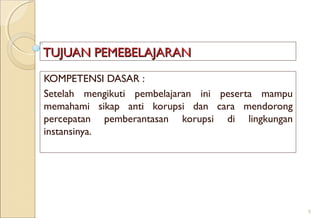 TUJUAN PEMEBELAJARANTUJUAN PEMEBELAJARAN
KOMPETENSI DASAR :
Setelah mengikuti pembelajaran ini peserta mampu
memahami sikap anti korupsi dan cara mendorong
percepatan pemberantasan korupsi di lingkungan
instansinya.
5
 