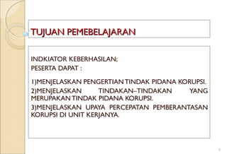 TUJUAN PEMEBELAJARANTUJUAN PEMEBELAJARAN
INDKIATOR KEBERHASILAN;
PESERTA DAPAT :
1)MENJELASKAN PENGERTIAN TINDAK PIDANA KORUPSI.
2)MENJELASKAN TINDAKAN–TINDAKAN YANG
MERUPAKAN TINDAK PIDANA KORUPSI.
3)MENJELASKAN UPAYA PERCEPATAN PEMBERANTASAN
KORUPSI DI UNIT KERJANYA.
6
 