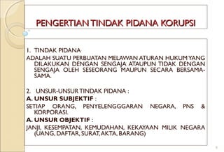PENGERTIAN TINDAK PIDANA KORUPSIPENGERTIAN TINDAK PIDANA KORUPSI
1. TINDAK PIDANA
ADALAH SUATU PERBUATAN MELAWAN ATURAN HUKUMYANG
DILAKUKAN DENGAN SENGAJA ATAUPUN TIDAK DENGAN
SENGAJA OLEH SESEORANG MAUPUN SECARA BERSAMA-
SAMA.
2. UNSUR-UNSUR TINDAK PIDANA :
A. UNSUR SUBJEKTIF :
SETIAP ORANG, PENYELENGGGARAN NEGARA, PNS &
KORPORASI.
A. UNSUR OBJEKTIF :
JANJI, KESEMPATAN, KEMUDAHAN, KEKAYAAN MILIK NEGARA
(UANG, DAFTAR, SURAT,AKTA, BARANG)
8
 