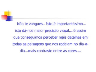 Não te zangues.. Isto é importantíssimo... isto dá-nos maior precisão visual....é assim que conseguimos perceber mais detalhes em todas as paisagens que nos rodeiam no dia-a-dia...mais contraste entre as cores.... 