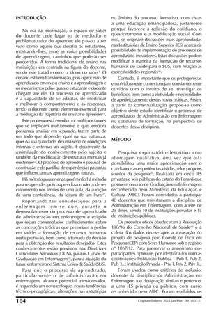 INTRODUÇÃO
Na era da informação, o espaço de saber
do docente cede lugar ao de mediador e
problematizador do aprender: ele passou a ser
visto como aquele que desaia os estudantes,
mostrando-lhes, entre as várias possibilidades
de aprendizagem, caminhos que poderão ser
percorridos. A forma tradicional de ensino nas
instituições era centrada na igura do docente,
sendo este tratado como o ‘dono do saber’. O
cenário está em transformação, pois o processo de
aprendizado envolve o ensino e a aprendizagem e
os mecanismos pelos quais o estudante e docente
chegam até ele. O processo de aprendizado
é a capacidade de se adaptar, de modificar
e melhorar o comportamento e as respostas,
tendo o docente como elemento essencial para
a mediação da trajetória de ensinar e aprender(1)
.
Este processo está envolto por múltiplos fatores
que se implicam mutuamente e que, embora
possamos analisar em separado, fazem parte de
um todo que depende, quer na sua natureza,
quer na sua qualidade, de uma série de condições
internas e externas ao sujeito. É decorrente da
assimilação do conhecimento pelo sujeito e
também da modiicação de estruturas mentais já
existentes(2)
. O processo de aprender é pessoal, de
construção e de partilha de experiências passadas
que inluenciam as aprendizagens futuras.
Há método para ensinar, porém não há método
para se aprender, pois o aprendizado não pode ser
circunscrito nos limites de uma aula, da audição
de uma conferência, da leitura de um livro(1)
.
Reportando tais considerações para a
enfermagem tem-se que, durante o
desenvolvimento do processo de aprendizado
de administração em enfermagem é exigido
que sejam contemplados conhecimentos sobre
as concepções teóricas que permeiam a gestão
em saúde, a formação de recursos humanos
nesta proissão, bem como a tomada de decisão
para a obtenção dos resultados desejados. Estes
conhecimentos estão previstos nas Diretrizes
Curriculares Nacionais (DCNs) para os Cursos de
Graduação em Enfermagem(3)
, para a atuação do
futuroenfermeironoSistemaÚnicodeSaúde(SUS).
Para que o processo de aprendizado,
particularmente o de administração em
enfermagem, alcance potencial transformador,
é requerido um novo enfoque, novas tendências
técnico-pedagógicas, alterações nas estratégias
no âmbito do processo formativo, com vistas
a uma educação emancipadora, justamente
porque favorece a reflexão do cotidiano, o
questionamento e a modiicação social. Com
isso, se originam discussões mais aprofundadas
nas Instituições de Ensino Superior (IES) acerca da
possibilidade de implementação de processos de
aprendizado inovadores. Estas discussões podem
modiicar a maneira da formação de recursos
humanos de saúde para o SUS, com relação às
especiicidades regionais(4)
.
Contudo, é importante que os protagonistas
envolvidos neste contexto sejam constantemente
ouvidos com o intuito de se investigar os
benefícios, bem como a efetividade e necessidades
de aperfeiçoamento destas novas práticas. Assim,
a partir da contextualização, propõe-se como
objetivo deste estudo identiicar o processo de
aprendizado de Administração em Enfermagem
no cotidiano de formação, na perspectiva de
docentes dessa disciplina.
MÉTODO
Pesquisa exploratório-descritivo com
abordagem qualitativa, uma vez que esta
possibilitou uma maior aproximação com o
cotidiano e as experiências vividas pelos próprios
sujeitos da pesquisa(5)
. Realizada em cinco IES
privadas e seis públicas do estado do Paraná que
possuem o curso de Graduação em Enfermagem
reconhecido pelo Ministério da Educação e
Cultura (MEC). Foram convidados a participar
40 docentes que ministravam a disciplina de
Administração em Enfermagem, com aceite de
25 deles, sendo 10 de instituições privadas e 15
de instituições públicas.
Os preceitos éticos obedeceram à Resolução
196/96 do Conselho Nacional de Saúde(6)
e a
coleta dos dados deu-se após a aprovação do
projeto de pesquisa pelo Comitê de Ética em
Pesquisa (CEP) com Seres Humanos sob o registro
nº 1067/12. Para preservar o anonimato dos
participantes optou-se, por identiica-los com as
codiicações: Instituição Pública – Pub 1, Pub 2,
Pub 3...; Instituição Privada – Priv 1, Priv 2, Priv 3...
Foram usados como critérios de inclusão:
docente da disciplina de Administração em
Enfermagem (ou designação similar) e pertencer
a uma IES privada ou pública, com curso
reconhecido pelo MEC. Foram excluídos os
104 Cogitare Enferm. 2015 Jan/Mar; 20(1):103-11
 