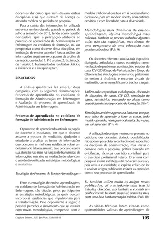 docentes do curso que ministravam outras
disciplinas e os que estavam de licença ou
atestado médico no período de pesquisa.
Para a coleta das informações foi utilizada
entrevista semiestruturada, gravada no período de
julho a setembro de 2012, tendo como questão
norteadora: qual a percepção atribuída ao
processo de aprendizado de Administração em
Enfermagem no cotidiano de formação, na sua
perspectiva como docente dessa disciplina, em
instituição de ensino superior? Para a análise das
informações seguiram-se os passos da análise de
conteúdo, que incluí: 1. Pré análise; 2. Exploração
do material; 3. Tratamento dos resultados obtidos,
a inferência e a interpretação(7)
.
RESULTADOS
A análise qualitativa fez emergir duas
categorias, com as seguintes denominações:
Processo de aprendizado no cotidiano de
formação de Administração em Enfermagem
e Avaliação do processo de aprendizado de
Administração em Enfermagem.
Processo de aprendizado no cotidiano de
formação de Administração em Enfermagem
O processo de aprendizado articula os papéis
de docente e estudante, em que o docente
assume a postura de mediador, ajudando o
estudante a analisar as fontes de informações
que possuem as melhores evidências sobre um
determinado fato ou assunto. Esse processo centra
sua atenção não mais na função de transmissão de
informações, mas sim, na mediação do saber com
o uso de diversiicadas estratégias metodológicas
e avaliativas.
Estratégias do Processo de Ensino-Aprendizagem
Entre as estratégias de ensino-aprendizagem,
no cotidiano de formação de Administração em
Enfermagem, são citadas pelos participantes
as estratégias metodológicas, as quais buscam
incorporar tendências que impulsionam para
a transformação. Pelo depoimento a seguir, é
possível perceber o movimento que se instaura
com novas metodologias, rompendo com o
modelo tradicional que traz em si o racionalismo
cartesiano, para um modelo aberto, com distintos
cenários e com liberdade para a diversidade.
Metodologias mais dinâmicas de ensino-
aprendizagem, alguma metodologia mais
reflexiva, também se procura trabalhar algumas
aulas não tão expositivas, mas dentro de
uma perspectiva de uma educação mais
problematizadora. (Pub 9)
Os docentes referem o uso da aula expositiva
dialogada, articulada a outras estratégias, como
resolução de problemas ou situações, estudos de
caso, GV-GO (Grupo de Verbalização e Grupo de
Observação), simulações, seminários, plataforma
de ensino à distância e recursos visuais de
multimídia,comoexempliicamostrechosaseguir:
Utilizo aulas expositivas e dialogadas, discussão
de situações, de casos, GV-GO, simulação de
casos, seminários, pensando no aluno como
coparticipantenoseuprocessodeformação.(Priv1)
Simulação também a gente usa bastante, porque,
essa coisa de aprender a fazer as coisas, todo
mundo aprende, nem que você repita dez vezes,
ele vai aprender. (Priv 4)
A utilização de artigos mostrou-se presente no
cotidiano dos docentes, abrindo possibilidades
não apenas para obter o conhecimento especíico
da disciplina de administração, mas iniciar o
convívio com a pesquisa, prática baseada em
evidências, técnicas que irão contribuir para
o exercício proissional futuro. O ensino com
pesquisa é uma estratégia utilizada com sucesso,
pois ativa a curiosidade, o espírito crítico de ler
e analisar artigos publicados e fazer as conexões
com o seu processo de aprendizado:
Eu também utilizo muito os artigos novos
publicados, aí o estudante com isso já
trabalha, descobre, cria também e constrói um
conhecimento bastante palpável, concreto, mas,
com uma boa fundamentação teórica. (Pub 10)
As visitas técnicas foram citadas como
oportunidades valiosas de aprendizagem de
Cogitare Enferm. 2015 Jan/Mar; 20(1):103-11 105
 