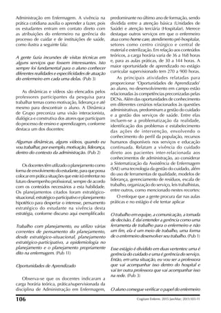Administração em Enfermagem. A vivência na
prática cotidiana auxilia o aprender a fazer, pois
os estudantes entram em contato direto com
as atribuições do enfermeiro na gerência do
processo de cuidar e de instituições de saúde,
como ilustra a seguinte fala:
A gente fazia incursões de visitas técnicas em
alguns serviços que fossem interessantes. Isto
sempre foi fundamental para o aluno conhecer
diferentes realidades e especificidades de atuação
do enfermeiro em cada uma delas. (Pub 3)
As dinâmicas e vídeos são elencados pelos
professores participantes da pesquisa para
trabalhar temas como motivação, liderança e até
mesmo para descontrair o aluno. A Dinâmica
de Grupo preconiza uma visão interacionista,
dialógica e construtiva dos atores que participam
do processo de ensino e aprendizagem, conforme
destaca um dos docentes:
Algumas dinâmicas, alguns vídeos, quando eu
vou trabalhar, por exemplo, motivação, liderança,
dentro do contexto da administração. (Pub 2)
Osdocentestêmutilizadooplanejamentocomo
formadeenvolvimentodoestudante,paraquepossa
colocarempráticasituaçõesqueesteiráenfrentarno
futuro desempenho proissional, sempre de acordo
com os conteúdos necessários a esta habilidade.
Os planejamentos citados foram estratégico-
situacional, estratégico-participativo e planejamento
hipotético para despertar o interesse, pensamento
estratégico do estudante na vivência desta
estratégia, conforme discurso aqui exempliicado:
Trabalho com planejamento, eu utilizo várias
correntes de pensamento do planejamento,
desde estratégico-situacional, planejamento
estratégico-participativo, a epidemiologia no
planejamento e o planejamento propriamente
dito na enfermagem. (Pub 11)
Oportunidades de Aprendizado
Observa-se que os docentes indicaram a
carga horária teórica, prática/supervisionada da
disciplina de Administração em Enfermagem,
predominante no último ano de formação, sendo
dividida entre a atenção básica (Unidades de
Saúde) e atenção terciária (Hospitalar). Merece
destaque outros serviços em que o enfermeiro
atua como home care, atendimento pré-hospitalar,
setores como centro cirúrgico e central de
material e esterilização. Em relação aos conteúdos
teóricos, a carga horária varia de 36 a 168 horas
e, para as aulas práticas, de 30 a 144 horas. A
maior oportunidade de aprendizado no estágio
curricular supervisionado tem 270 a 900 horas.
As principais atividades relatadas para
proporcionar ‘Oportunidades de Aprendizado’
ao aluno, no desenvolvimento em campo estão
relacionadas às competências preconizadas pelas
DCNs. Além das oportunidades de conhecimento
em diferentes cenários relacionados às questões
administrativas, predominam a gestão do cuidado
e a gestão dos serviços de saúde. Entre elas
incluem-se a problematização da realidade,
identiicação dos problemas e estabelecimento
das ações de intervenção, envolvendo o
conhecimento do peril da população, recursos
humanos disponíveis nos serviços e educação
continuada. Relatam a vivência do cuidado
direto aos pacientes inter-relacionada aos
conhecimentos de administração, ao considerar
a Sistematização da Assistência de Enfermagem
(SAE) uma tecnologia da gestão do cuidado, além
do uso de ferramentas de qualidade, modelos de
liderança, gerenciamento de resíduos, escala de
trabalho, organização do serviço, leis trabalhistas,
entre outros, como mencionado nestes recortes:
O enfoque que a gente procura dar nas aulas
práticas e no estágio é ele tentar aplicar
O trabalho em equipe, a comunicação, a tomada
de decisão. E daí entender a gerência como uma
ferramenta de trabalho para o enfermeiro e não
um fim, ela é um meio de trabalho, uma forma
de o enfermeiro desenvolver seu trabalho. (Pub 1)
Esse estágio é dividido em duas vertentes: uma é
gerência do cuidado e uma é gerência do serviço.
Então, em uma situação, eu vou ser a professora
que vai acompanhar isso dentro do hospital e
vai ter outra professora que vai acompanhar isso
na rede. (Pub 3)
O aluno consegue verificar o papel do enfermeiro
106 Cogitare Enferm. 2015 Jan/Mar; 20(1):103-11
 