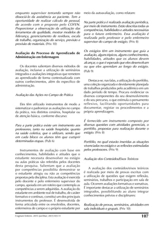 enquanto supervisor tentando sempre não
dissociá-lo da assistência ao paciente. Tem a
oportunidade de realizar cálculo de pessoal,
de acordo com o proposto pelo COFEN.
Proporcionar a observação da utilização das
ferramentas de qualidade, mostrar modelos de
liderança, gerenciamento de resíduos, escala
de trabalho, organização do serviço, previsão e
provisão de materiais. (Priv 10)
Avaliação do Processo de Aprendizado de
Administração em Enfermagem
Os docentes salientam diversos métodos de
avaliação, inclusive a utilização de seminários
integrados e avaliações integrativas que remetem
ao aprendizado de forma contextualizada com
outros conhecimentos, além do especíico de
administração.
Avaliação das Ações no Campo de Prática
Eles têm utilizado instrumentos de modo a
sistematizar e padronizar as avaliações no campo
da prática, nos distintos cenários, hospitalar ou
de atenção básica, conforme discurso:
Para a parte prática existe um instrumento aos
professores, tanto na saúde hospitalar, quanto
na saúde coletiva, que o utilizam, sendo que
em cada bloco os alunos têm que cumprir
determinadas etapas. (Pub 6)
Instrumentos de avaliação com base em
conhecimentos, habilidades e atitudes que o
estudante necessita desenvolver no estágio
ou aulas práticas são referidos pelos docentes
desta pesquisa. Salientam que a avaliação
por competências possibilita demonstrar se
o estudante atingiu ou não as competências
propostas pela disciplina. Esta avaliação é exercida
pelo docente e pelo enfermeiro supervisor do
campo, apoiada em um roteiro que contempla as
competências a serem adquiridas. A avaliação do
estudante em ambiente real de trabalho, de caráter
formativo e contínuo, constitui um dos principais
instrumentos do professor. É desenvolvida de
forma articulada entre os envolvidos, docentes,
enfermeiros de campo e o próprio estudante por
meio da autoavaliação, como relatam:
Na parte prática é realizada avaliação periódica,
por meio de instrumento. Estão descritas todas as
competências, habilidades e atitudes necessárias
para o futuro enfermeiro. Essa avaliação é
realizada pelo professor e pelo enfermeiro
supervisor do campo de estágio. (Priv 8)
Os estágios têm um instrumento que guia a
avaliação, alguns tópicos, alguns conhecimentos,
habilidades, atitudes que os alunos devem
alcançar, o que é esperado que eles desenvolvam
ou que eles aprendam ao longo do estágio.
(Pub 9)
Destaca-se, nas falas, a utilização do portfólio,
uma coleção organizada e devidamente planejada
de trabalhos produzidos pelo acadêmico em um
dado período de tempo. Procura evidenciar os
diversos componentes do seu desenvolvimento
e do seu percurso, o que estimula o pensamento
reflexivo, facilitando oportunidades para
documentar, registar os procedimentos e a
própria aprendizagem.
É fornecido um instrumento composto por
diversas questões com atividades gerenciais, o
portfólio, propostas para realização durante o
estágio. (Priv 8)
Portfólio, no qual estarão inseridas as situações
vivenciadas no estágio e as reflexões estimuladas
pelos professores. (Priv 9)
Avaliação dos Conteúdos/Eixos Teóricos
A avaliação dos conteúdos/eixos teóricos
é realizada por meio de provas escritas com
a utilização de questões que exigem relexão,
seminários, trabalhos e participação em sala de
aula. Ocorrem avaliações formativas e somativas.
É importante destacar a utilização de seminários
integrados, possibilitando ao aluno integrar
conhecimentos prévios e disciplinares:
Realização de provas, seminários, atividades em
sala individuais e grupais. (Priv 10)
Cogitare Enferm. 2015 Jan/Mar; 20(1):103-11 107
 