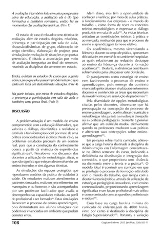 A avaliação é também feita em uma perspectiva
ativa de educação, a avaliação ela é do tipo
formativa e também somativa, então há os
momentos das avaliações teóricas. (Priv 1)
O estudo de caso é relatado como técnica de
avaliação, além de estudos dirigidos, relatórios,
presença e participação em sala de aula,
discussão/dinâmicas de grupo, elaboração de
artigo cientíico, elaboração de projetos para
simulação de resolução de situações e propostas
gerenciais. É citada a associação por meio
de avaliação integrativa ao inal do semestre,
reunindo as disciplinas do semestre em estudo.
Então, existem os estudos de casos que a gente
coloca para que eles possam problematizar o que
cada um faria em determinada situação. (Priv 4)
Na parte teórica, por meio de estudos dirigidos,
a presença e participação em sala de aula e
também, uma prova final. (Pub 9)
DISCUSSÃO
A problematização é um modelo de ensino
comprometido com a educação libertadora, que
valoriza o diálogo, desmistiica a realidade e
estimula a transformação social por meio de uma
prática conscientizadora e crítica. Neste caso, os
problemas estudados precisam de um cenário
real, para que a construção do conhecimento
ocorra a partir da vivência de experiências
signiicativas(8)
. Percebe-se nos discursos dos
docentes a utilização de metodologias ativas, o
que não signiica que estejam desenvolvendo um
ensino inovador, e sim algumas técnicas.
As simulações são espaços protegidos que
reproduzem cenários da prática de cuidados à
saúde. Os estudantes realizam atendimentos a
pacientes simulados, realizam procedimentos em
manequins e ou bonecos e são acompanhados
por um professor facilitador que avalia o
desempenho das capacidades voltadas ao peril
do proissional a ser formado(9)
. Estas simulações
favorecem o processo de ensino aprendizagem,
pois demonstram aos alunos situações que
podem ser vivenciadas em ambiente que podem
cometer erros.
Além disso, eles têm a oportunidade de
conhecer e veriicar, por meio de aulas práticas,
o funcionamento das empresas - o mundo do
trabalho -, como forma de rever os conceitos
teórico-metodológicos e expressar o diálogo
produzido em sala de aula(10)
. As visitas técnicas
articulam as contribuições teóricas à prática e
ao mercado, motivando para que o processo de
ensino e aprendizagem torne-se efetivo.
Os acadêmicos, mesmo vivenciando a
liderança durante o campo de prática, apresentam
diiculdades em exercê-la no ambiente hospitalar,
as quais relacionam ao reduzido destaque
ao ensino da liderança durante a formação
acadêmica(11)
. Destarte, as dinâmicas contribuem
sobremaneira para ultrapassar este obstáculo.
O planejamento como estratégia de ensino
vem favorecendo o processo de ensino e
aprendizagem, pois emerge do contexto
vivenciado pelos alunos e sinaliza aos enfermeiros
docentes e assistenciais as áreas que necessitam
de investimentos para resolução de problemas(12)
.
Pela diversidade de opções metodológicas
citadas pelos docentes, observa-se que há
preocupação na concepção do processo de
ensino-aprendizagem, porém alterar o currículo e
metodologias não garante as mudanças almejadas
ou as práticas pedagógicas. Somente é possível
airmar que um currículo mudou efetivamente
quando os professores mudaram suas práticas
e alteraram suas concepções sobre ensino-
aprendizagem(13)
.
Em pesquisa sobre matriz curricular, obteve-
se que a carga horária destinada à disciplina de
Administração em Enfermagem concentrava-
se no último semestre do curso, indicando a
deficiência na distribuição e integração dos
conteúdos, o que proporciona uma distância
ou dicotomia entre a teoria e a prática(9)
. O
modelo ideal é construir um currículo em que
se privilegie o processo de formação articulado
com o mundo do trabalho, que rompa com a
dicotomia teoria/prática, através da utilização de
estratégias pedagógicas inovadoras, com ensino
contextualizado, proporcionando aprendizagem
signiicativa e um futuro proissional mais crítico
e compromissado com as questões proissionais
e sociais(14)
.
Com base na carga horária mínima do
currículo de enfermagem de 4000 horas,
vinte por cento é destinado à disciplina de
Estágio Supervisionado(15)
. Portanto, a variação
108 Cogitare Enferm. 2015 Jan/Mar; 20(1):103-11
 