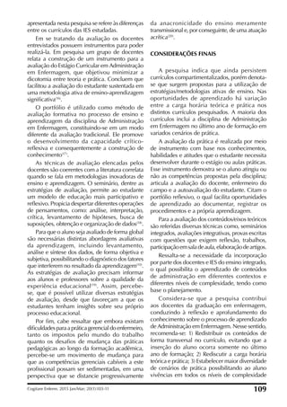 apresentada nesta pesquisa se refere às diferenças
entre os currículos das IES estudadas.
Em se tratando da avaliação os docentes
entrevistados possuem instrumentos para poder
realizá-la. Em pesquisa um grupo de docentes
relata a construção de um instrumento para a
avaliação do Estágio Curricular em Administração
em Enfermagem, que objetivou minimizar a
dicotomia entre teoria e prática. Concluem que
facilitou a avaliação do estudante sustentada em
uma metodologia ativa de ensino-aprendizagem
signiicativa(16)
.
O portfólio é utilizado como método de
avaliação formativa no processo de ensino e
aprendizagem da disciplina de Administração
em Enfermagem, constituindo-se em um modo
diferente da avaliação tradicional. Ele promove
o desenvolvimento da capacidade crítico-
relexiva e consequentemente a construção de
conhecimento(17)
.
As técnicas de avaliação elencadas pelos
docentes são coerentes com a literatura correlata
quando se fala em metodologias inovadoras de
ensino e aprendizagem. O seminário, dentre as
estratégias de avaliação, permite ao estudante
um modelo de educação mais participativo e
relexivo. Propicia despertar diferentes operações
de pensamentos, como: análise, interpretação,
crítica, levantamento de hipóteses, busca de
suposições, obtenção e organização de dados(18)
.
Para que o aluno seja avaliado de forma global
são necessárias distintas abordagens avaliativas
da aprendizagem, incluindo levantamento,
análise e síntese dos dados, de forma objetiva e
subjetiva, possibilitando o diagnóstico dos fatores
que interferem no resultado da aprendizagem(10)
.
As estratégias de avaliação precisam informar
aos alunos e professores sobre a qualidade da
experiência educacional(19)
. Assim, percebe-
se, que é possível utilizar diversas estratégias
de avaliação, desde que favoreçam a que os
estudantes tenham insights sobre seu próprio
processo educacional.
Por im, cabe ressaltar que embora existam
diiculdades para a prática gerencial do enfermeiro,
tanto os impostos pelo mundo do trabalho
quanto os desaios de mudança das práticas
pedagógicas ao longo da formação acadêmica,
percebe-se um movimento de mudança para
que as competências gerenciais cabíveis a este
proissional possam ser sedimentadas, em uma
perspectiva que se distancie progressivamente
da anacronicidade do ensino meramente
transmissional e, por conseguinte, de uma atuação
acrítica(20)
.
CONSIDERAÇÕES FINAIS
A pesquisa indica que ainda persistem
currículos compartimentalizados, porém denota-
se que surgem propostas para a utilização de
estratégias/metodologias ativas de ensino. Nas
oportunidades de aprendizado há variação
entre a carga horária teórica e prática nos
distintos currículos pesquisados. A maioria dos
currículos inclui a disciplina de Administração
em Enfermagem no último ano de formação em
variados cenários de prática.
A avaliação da prática é realizada por meio
de instrumento com base nos conhecimentos,
habilidades e atitudes que o estudante necessita
desenvolver durante o estágio ou aulas práticas.
Esse instrumento demostra se o aluno atingiu ou
não as competências propostas pela disciplina;
articula a avaliação do docente, enfermeiro do
campo e a autoavaliação do estudante. Citam o
portfólio relexivo, o qual facilita oportunidades
de aprendizado ao documentar, registrar os
procedimentos e a própria aprendizagem.
Para a avaliação dos conteúdos/eixos teóricos
são referidas diversas técnicas como, seminários
integrados, avaliações integrativas, provas escritas
com questões que exigem relexão, trabalhos,
participaçãoemsaladeaula,elaboraçãodeartigos.
Ressalta-se a necessidade da incorporação
por parte dos docentes e IES do ensino integrado,
o qual possibilita o aprendizado de conteúdos
de administração em diferentes contextos e
diferentes níveis de complexidade, tendo como
base o planejamento.
Considera-se que a pesquisa contribui
aos docentes da graduação em enfermagem,
conduzindo à relexão e aprofundamento do
conhecimento sobre o processo de aprendizado
de Administração em Enfermagem. Nesse sentido,
recomenda-se: 1) Redistribuir os conteúdos de
forma transversal no currículo, evitando que a
inserção do aluno ocorra somente no último
ano de formação; 2) Rediscutir a carga horária
teórica e prática; 3) Estabelecer maior diversidade
de cenários de prática possibilitando ao aluno
vivências em todos os níveis de complexidade
Cogitare Enferm. 2015 Jan/Mar; 20(1):103-11 109
 