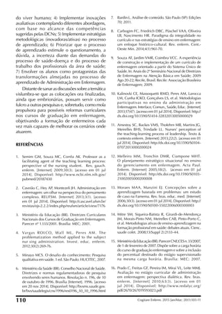 do viver humano; 4) Implementar inovações
avaliativas contemplando diferentes abordagens,
com base no alcance das competências
sugeridas pelas DCNs; 5) Implementar estratégias
metodológicas (inovadoras/ativas) no processo
de aprendizado; 6) Priorizar que o processo
de aprendizado estimule o questionamento, a
dúvida, a incerteza diante das demandas do
processo de saúde-doença e do processo de
trabalho dos profissionais da área de saúde;
7) Envolver os alunos como protagonistas das
transformações almejadas no processo de
aprendizado de Administração em Enfermagem.
Distantedesanarasdiscussõessobreatemática
vislumbra-se que as colocações ora inalizadas,
ainda que embrionárias, possam servir como
fulcro a outras pesquisas e, sobretudo, como mola
propulsora para possíveis reformas curriculares
nos cursos de graduação em enfermagem,
objetivando a formação de enfermeiros cada
vez mais capazes de melhorar os cenários onde
atuarem.
REFERÊNCIAS
1. Semim GM, Souza MC, Corrêa AK. Professor as a
facilitating agent of the teaching learning process:
perspective of the nursing student. Rev. gauch.
enferm. [Internet] 2009;30(3). [acesso em 01 jul
2014]. Disponível: http://www.ncbi.nlm.nih.gov/
pubmed/20187430
2. Caveião C, Hey AP, Montezeli JH. Administração em
enfermagem: um olhar na perspectiva do pensamento
complexo. REUFSM. [Internet] 2013;3(1). [acesso
em 01 jul 2014]. Disponível: http://cascavel.ufsm.br/
revistas/ojs-2.2.2/index.php/reufsm/article/view/7176
3. Ministério da Educação (BR). Diretrizes Curriculares
Nacionais dos Cursos de Graduação em Enfermagem.
Parecer nº 1.133/2001. Brasília: MEC; 2001.
4. Vargas ROLCO, Wall ML, Peres AM. The
problematization method applied to the subject
nur¬sing administration. Invest. educ. enferm.
2012;30(2):269-76.
5. Minayo MCS. O desaio do conhecimento: Pesquisa
qualitativa em saúde. 1 ed. São Paulo: HUCITEC, 2007.
6. Ministério da Saúde (BR). Conselho Nacional de Saúde.
Diretrizes e normas regulamentadoras de pesquisa
envolvendo seres humanos. Resolução n. 196, de 10
de outubro de 1996. Brasília [Internet]. 1996. [acesso
em 20 nov 2014]. Disponível: http://bvsms.saude.gov.
br/bvs/saudelegis/cns/1996/res0196_10_10_1996.html
7. Bardin L. Análise de conteúdo. São Paulo (SP): Edições
70; 2011.
8. Carbogim FC, Friedrich DBC, Püschel VAA, Oliveira
LB, Nascimento HR. Paradigma da integralidade no
currículo e nas estratégias de ensino em enfermagem:
um enfoque histórico-cultural. Rev. enferm. Cent.-
Oeste Min. 2014;4(1):961-70.
9. Souza AF, Jardim VMR, Coimbra VCC. A experiência
de construção e implementação de um currículo de
enfermagem orientado a partir do Sistema Único de
Saúde. In: Anais do 2º Seminário Nacional de Diretrizes
de Enfermagem na Atenção Básica em Saúde; 2009
Ago 20-22; Recife, Brasil. Recife: Associação Brasileira
de Enfermagem; 2009.
10. Kalinovki CE, Massoquetti RMD, Peres AM, Larocca
LM, Cunha ICKO, Gonçalves LS, et al. Metodologias
participativas no ensino da administração em
Enfermagem. Interface, Comun., Saúde, Educ. [Internet]
2013;17(47) .[acesso em 01 jul 2014]. Disponível: http://
dx.doi.org/10.1590/S1414-32832013005000029
11. Amestoy SC, Backes VMS, Thofehrn MB, Martins JG,
Meirelles BHS, Trindade LL. Nurses’ perception of
the teaching-learning process of leadership. Texto &
contexto enferm. [Internet] 2013;22(2). [acesso em 01
jul 2014]. Disponível: http://dx.doi.org/10.1590/S0104-
07072013000200024
12. Melleiro MM, Tronchin DMR, Ciampone MHT.
O planejamento estratégico situacional no ensino
do gerenciamento em enfermagem. Acta Paul.
Enferm. [Internet] 2005;18(2). [acesso em 01 jul
2014]. Disponível: http://dx.doi.org/10.1590/S0103-
21002005000200008
13. Moraes MAA, Manzini EJ. Concepções sobre a
aprendizagem baseada em problemas: um estudo
de caso na Famema. Rev. bras. educ. med. [Internet]
2006;30(3). [acesso em 01 jul 2014]. Disponível: http://
dx.doi.org/10.1590/S0100-55022006000300003
14. Mitre SM, Siqueira-Batista R, Girardi-de-Mendonça
JM, Morais-Pinto NM, Meirelles CAB, Pinto-Porto C,
et al. Metodologias ativas de ensino-aprendizagem na
formação proissional em saúde: debates atuais. Cienc.
saude colet. 2008;13(Suppl 2):2133-44.
15. MinistériodaEducação(BR).ParecerCNE;CESn.33/2007,
de 1 de fevereiro de 2007. Dispõe sobre a carga horária
do curso de graduação enfermagem e sobre a inclusão
do percentual destinado do estágio supervisionado
na mesma carga horária. Brasília: MEC; 2007.
16. Prado C, Freitas GF, Pereira IM, Mirai VL, Leite MMJ.
Avaliação no estágio curricular de administração
em enfermagem: perspectiva dialética. Rev. bras.
enferm. [Internet] 2010;63(3). [acesso em 01
jul 2014]. Disponível: http://www.redalyc.org/
pdf/2670/267019593023.pdf
110 Cogitare Enferm. 2015 Jan/Mar; 20(1):103-11
 