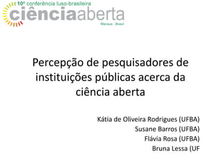 Percepção de pesquisadores de
instituições públicas acerca da
ciência aberta
Kátia de Oliveira Rodrigues (UFBA)
Susane Barros (UFBA)
Flávia Rosa (UFBA)
Bruna Lessa (UF
 