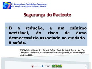  É a redução,
aceitável, do risco de
a um mínimo
dano
desnecessário associado ao cuidado
à saúde.
24
Segurança do Paciente
WHO/World Alliance for Patient Safety. Final Technical Report for The
Conceptual Framework for the International Classification for Patient Safety
v. 1.1, Jan 2009.
 