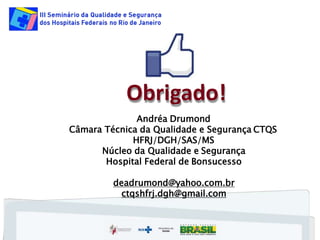 Obrigado!
Andréa Drumond
Câmara Técnica da Qualidade e Segurança CTQS
HFRJ/DGH/SAS/MS
Núcleo da Qualidade e Segurança
Hospital Federal de Bonsucesso
deadrumond@yahoo.com.br
ctqshfrj.dgh@gmail.com
 