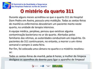 O mistério da quarto 311
Durante alguns meses acreditou-se que o quarto 311 do Hospital
Dom Pedro em Aveiro, possuía uma maldição. Todas as sextas-feiras
de manhã os enfermeiros descobriam um paciente morto neste
quarto, na unidade de terapia intensiva.
A equipe médica, perplexa, pensou que existisse alguma
contaminação bacteriana no ar do quarto. Alertadas pelos
familiares das vítimas, as autoridades conduziram um inquérito. Os
pacientes do 311 continuaram, no entanto, a morrer a um ritmo
semanal e sempre à sexta-feira.
Por fim, foi colocada uma câmara no quarto e o mistério resolveu-
se:
Todas as sextas-feiras de manhã, pelas 6 horas, a mulher da limpeza
desligava os aparelhos do doente para ligar o aparelho de limpeza!
 