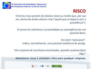 RISCO
O termo risco provém do italiano risico ou rischio que, por sua
vez, deriva do árabe clássico rizq (“aquilo que se depara com a
providência”).
O termo faz referência à proximidade ou contingência de um
possível dano.
Em latim “periculum”.
Indica, normalmente, uma possível existência de perigo.
“Um conjunto de incertezas encontradas, quando ousamos fazer
algo.”
Administrar riscos é atividade crítica para qualquer empresa.
 