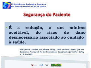  É a redução,
aceitável, do risco de
a um mínimo
dano
desnecessário associado ao cuidado
à saúde.
7
Segurança do Paciente
WHO/World Alliance for Patient Safety. Final Technical Report for The
Conceptual Framework for the International Classification for Patient Safety
v. 1.1, Jan 2009.
 