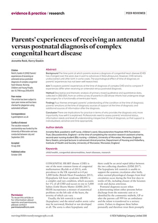 nursingchildrenandyoungpeople.co.uk
| PEER-REVIEWED |evidence&practice/research
© RCN Publishing Company Limited 2018
Permission
To reuse this article or
for information about
reprints and permissions,
please contact
permissions@rcni.com
CONGENITAL HEART disease (CHD) is
one of the most common forms of congenital
malformation (Rychik et al 2013), with
prevalence in the UK reported as 6-8 per
1,000 births (British Heart Foundation 2013).
Hypoplastic left heart syndrome (HLHS) is
a complex and rare condition, which accounts
for 1% of all CHD and occurs in one in 5,000
babies (Little Hearts Matter (LHM) 2017).
HLHS incorporates a mixture of anatomical
problems on the left side of the heart, the
severity of which can vary.
Usually, the left ventricle is small
(hypoplastic) and the mitral and/or aortic valve
may be narrowed, blocked or not developed
at all. The aorta is often hypoplastic and
there could be an atrial septal defect between
the two collecting chambers (LHM 2017).
The hypoplastic left ventricle is unable to
support the systemic circulation after birth,
when normal physiological changes from fetal
circulation occur during the first few days to
weeks of life, including closure of the foramen
ovale and ductus arteriosus.
Postnatal diagnosis occurs when
a deteriorating infant either presents before
discharge from the maternity unit or is
identified by the community midwife, GP or
after the parents call 999 for an ambulance
and the infant is transferred to a tertiary
centre. Failure to diagnose these babies
prenatally and therefore treat them promptly
Citation
Reid A, Gaskin K (2018) Parents’
experiences of receiving an
antenatal versus postnatal
diagnosis of complex congenital
heart disease. Nursing
Children and Young People.
doi: 10.7748/ncyp.2018.e1078
Peer review
This article has been subject to
open peer review and has been
checked for plagiarism using
automated software
Correspondence
k.gaskin@worc.ac.uk
Conflict of interest
The vacation research
assistantship was funded by the
University of Worcester and was
conducted between July and
September 2015
Accepted
19 July 2018
Published online
October 2018
Parents’experiencesofreceivinganantenatal
versuspostnataldiagnosisofcomplex
congenitalheartdisease
Annette Reid, Kerry Gaskin
Abstract
Background The time point at which parents receive a diagnosis of congenital heart disease (CHD)
has changed over the years due in part to advances in fetal ultrasound. However, CHD remains
undiscovered until after birth in some cases. The psychological effect of time of diagnosis on
parents’ experiences has not been well researched.
Aim To explore parents’ experiences at the time of diagnosis of complex CHD and to compare if
experiences differ when receiving an antenatal versus postnatal diagnosis.
Method Descriptive and thematic analysis of primary mixed qualitative and quantitative data,
collected in 2012-2013, from an online survey of parents (n=22) whose infants had undergone stage
one surgery for a functionally univentricular heart.
Findings Four themes emerged: parents’ understanding of the condition at the time of diagnosis;
parents’ emotions at the time of diagnosis; sources of support at the time of diagnosis; and
additional sources of information after the diagnosis.
Conclusion There are implications for practice in terms of who provides the diagnosis and, more
importantly, how well it is explained. Professionals need to assess parents’ emotional status,
information needs and level of understanding irrespective of time of diagnosis, so that support is
individualised, sensitive and time appropriate.
Author details
Annette Reid, paediatric staff nurse, children’s ward, Gloucestershire Hospitals NHS Foundation
Trust, Gloucestershire, England – at the time of completing the vacation research assistant scheme,
second-year nursing student (BSc nursing – children), University of Worcester, Worcester, England.
Kerry Gaskin, principal lecturer in advanced clinical practice, Department of Nursing and Midwifery,
Institute of Health and Society, University of Worcester, Worcester, England
Keywords
child health, congenital abnormalities, heart diseases, research
 