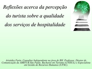 Reflexões acerca da percepção
   do turista sobre a qualidade
  dos serviços de hospitalidade




   Aristides Faria. Consultor Independente na área de RH. Professor. Diretor de
Comunicação da ABBTUR São Paulo. Bacharel em Turismo (UNISUL) e Especialista
                     em Gestão de Recursos Humanos (UFSC).
 
