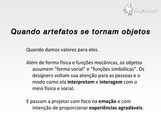 Quando damos valores para eles. Além de forma física e funções mecânicas, os objetos assumem “forma social” e “funções simbólicas”. Os designers voltam sua atenção para as pessoas e o modo como ela  interpretam  e  interagem  com o meio físico e social. E passam a projetar com foco na  emoção  e com intenção de proporcionar  experiências agradáveis . Quando artefatos se tornam objetos 