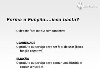 O debate foca mais 2 componentes: USABILIDADE O produto ou serviço deve ser fácil de usar (baixa função cognitiva) EMOÇÃO O produto ou serviço deve contar uma história e causar sensações Forma e Função....isso basta? 