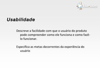 Descreve a facilidade com que o usuário do produto pode compreender como ele funciona e como fazê-lo funcionar. Especifica as metas decorrentes da experiência do usuário  Usabilidade 