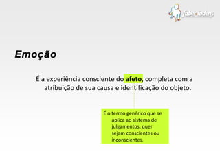 É a experiência consciente do  afeto , completa com a atribuição de sua causa e identificação do objeto. Emoção É o termo genérico que se aplica ao sistema de julgamentos, quer sejam conscientes ou inconscientes. 