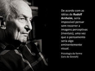 De acordo com as idéias de  Rudolf Arnheim , seria impossível pensar sem recorrer a imagens perceptivas (mentais), uma vez que o pensamento seria algo eminentemente visual. Psicologia da forma  (Leis da Gestalt) 