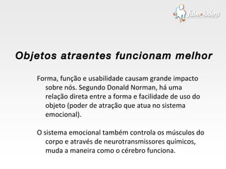 Forma, função e usabilidade causam grande impacto sobre nós. Segundo Donald Norman, há uma relação direta entre a forma e facilidade de uso do objeto (poder de atração que atua no sistema emocional). O sistema emocional também controla os músculos do corpo e através de neurotransmissores químicos, muda a maneira como o cérebro funciona. Objetos atraentes funcionam melhor 