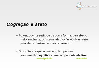 •  Ao ver, ouvir, sentir, ou de outra forma, perceber o meio ambiente, o sistema afetivo faz o julgamento para alertar outros centros do cérebro. •  O resultado é que ao mesmo tempo, um componente  cognitivo  e um componente  afetivo . Cognição e afeto atribui  significado atribui  valor 