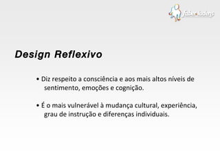 •  Diz respeito a consciência e aos mais altos níveis de sentimento, emoções e cognição. •  É o mais vulnerável à mudança cultural, experiência, grau de instrução e diferenças individuais. Design Reflexivo 
