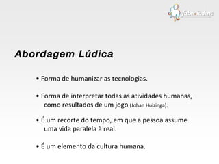 •  Forma de humanizar as tecnologias. •  Forma de interpretar todas as atividades humanas, como resultados de um jogo  (Johan Huizinga). •  É um recorte do tempo, em que a pessoa assume uma vida paralela à real.  •  É um elemento da cultura humana. Abordagem Lúdica 