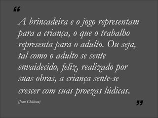 A brincadeira e o jogo representam para a criança, o que o trabalho representa para o adulto. Ou seja, tal como o adulto se sente envaidecido, feliz, realizado por suas obras, a criança sente-se crescer com suas proezas lúdicas .   (Jean Château) “ ” 