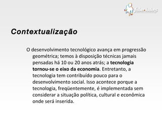 O desenvolvimento tecnológico avança em progressão geométrica; temos à disposição técnicas jamais pensadas há 10 ou 20 anos atrás; a  tecnologia tornou-se o eixo da economia . Entretanto, a tecnologia tem contribuído pouco para o desenvolvimento social. Isso acontece porque a tecnologia, freqüentemente, é implementada sem considerar a situação política, cultural e econômica onde será inserida. Contextualização  