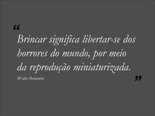 Brincar significa libertar-se dos horrores do mundo, por meio da reprodução miniaturizada.   (Walter Benjamin) “ ” 